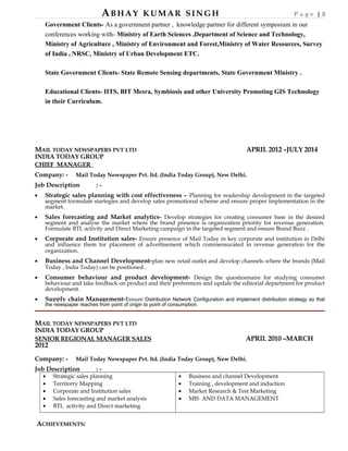 ABHAY KUMAR SINGH P a g e | 3
Government Clients- As a government partner , knowledge partner for different symposium in our
conferences working with- Ministry of Earth Sciences ,Department of Science and Technology,
Ministry of Agriculture , Ministry of Environment and Forest,Ministry of Water Resources, Survey
of India , NRSC, Ministry of Urban Development ETC.
State Government Clients- State Remote Sensing departments, State Government Ministry .
Educational Clients- IITS, BIT Mesra, Symbiosis and other University Promoting GIS Technology
in their Curriculum.
MAIL TODAY NEWSPAPERS PVT LTD APRIL 2012 –JULY 2014
INDIA TODAY GROUP
CHIEF MANAGER
Company: - Mail Today Newspaper Pvt. ltd. (India Today Group), New Delhi.
Job Description : -
• Strategic sales planning with cost effectiveness – Planning for readership development in the targeted
segment formulate startegies and develop sales promotional scheme and ensure proper implementation in the
market.
• Sales forecasting and Market analytics- Develop strategies for creating consumer base in the desired
segment and analyse the market where the brand presence is organization priority for revenue generation.
Formulate BTL activity and Direct Marketing campaign in the targeted segment and ensure Brand Buzz .
• Corporate and Institution sales- Ensure presence of Mail Today in key corporate and institution in Delhi
and influence them for placement of advertisement which commensurated in revenue generation for the
organization.
• Business and Channel Development-plan new retail outlet and develop channels where the brands (Mail
Today , India Today) can be positioned .
• Consumer behaviour and product development- Design the questionnaire for studying consumer
behaviour and take feedback on product and their preferences and update the editorial department for product
development.
• Supply chain Management-Ensure Distribution Network Configuration and implement distribution strategy so that
the newspaper reaches from point of origin to point of consumption.
MAIL TODAY NEWSPAPERS PVT LTD
INDIA TODAY GROUP
SENIOR REGIONAL MANAGER SALES APRIL 2010 –MARCH
2012
Company: - Mail Today Newspaper Pvt. ltd. (India Today Group), New Delhi.
Job Description : -
• Strategic sales planning
• Territorry Mapping
• Corporate and Institution sales
• Sales forecasting and market analysis
• BTL activity and Direct marketing
• Business and channel Development
• Training , development and induction
• Market Research & Test Marketing
• MIS AND DATA MANAGEMENT
ACHIEVEMENTS:
 