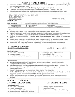 ABHAY KUMAR SINGH P a g e | 4
• In a span of less than 3 years Mail Today has notched a sales figure of 200000 lacs copies where south region
contributed more than 50000 copies.
• Groomed Area Mangers to the next level by imparting training and development.
• Contributed in formulation of sales strategies with senior management as a member of core team.
• Increased the domain of Mail Today by having its presence in institution, corporate and happening places
•
MAIL TODAY NEWSPAPERS PVT LTD
INDIA TODAY GROUP
MANAGER SALES SEPTEMBER 2007-
MARCH 2010
Job Description : - Responsible for South Region Sales which includes following
♦ Sales Management
♦ Team Management
♦ Sales Promotion
♦ Marketing
♦ Trade Relation:
♦ Competitor Activity Analysis
Achievement: -
• Successful launch of Mail Today Newspaper in fiercely competitive market of South Delhi.
• In a market dominated by two media giants and despite their collective effort to dismantle the launch of Mail
Today, we launched Mail Today with 25000 copies in South Delhi and came out with flying color.
• Launched various Magazine like Pre School, Home, Wellness, Education guide, Wedding in South Region
Delhi.
• Managed Trade and its association adeptly and played vital role in rollback of commission from 40% to 35%.
• Launched territory specific sales promotion schemes for reader and distributors.
• Achieved the India Today Magazine sales target through trade and sales agent route in south Region.
HT MEDIA LTD. NEW DELHI
DEPUTY MANAGER SALES April 2005 – September 2007
Job Description:-
• Sales Target Achievement
• Team Management
• Trade relation and Trade Management
• Territorry Mapping and presentation
• Competitor Tracking
• Conduct BTL and Direct Marketing
Achievement : -
• Assigned with a responsibility of Zonal Manager for South1 Zone and lead a team of Executives for
accomplishment of sales target in territory.
• Did market research for the business newspaper mint and successfully launches in South1 Zone in Feb 2007.
• Worked closely with the Agents/Distributors/Union and encouraged their participation in promotional
scheme of the company. .
• Increase revenue turnover of the company time to time in terms of increased sales.
• Conducted “HT Interact”, a unique initiative to build active interaction with residents through a sustained
engagement program in coordination with RWA. Brought sponsors for the Event.
• Initiated a touch point activity in my territory by availability of the product at café, restaurants, banks and
hospitals.
HT MEDIA LTD. NEW DELHI
ASSISTANT MANAGER – SALES November 2002 – March 2005
Job Description :-
• Sales Target Achievement
• Training of sales team
• Trade relation and Trade Management
• Sponsorship from Corporate and Institution
• Territorry Mapping and presentation
• Competitor Tracking
• Implementation of BTL and Direct Marketing
 