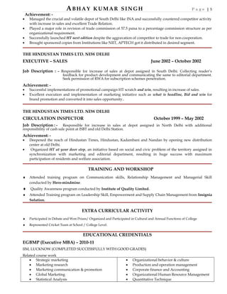 ABHAY KUMAR SINGH P a g e | 5
Achievement: -
• Managed the crucial and volatile depot of South Delhi like INA and successfully countered competitor activity
with increase in sales and excellent Trade Relation.
• Played a major role in revision of trade commission of 57.5 paisa to a percentage commission structure as per
organizational requirement.
• Successfully launched HT next edition despite the aggravation of competitor to trade for non cooperation.
• Brought sponsored copies from Institutions like NIIT, APTECH got it distributed in desired segment.
THE HINDUSTAN TIMES LTD. NEW DELHI
EXECUTIVE – SALES June 2002 – October 2002
Job Description : - Responsible for increase of sales at depot assigned in South Delhi. Collecting reader’s
feedback for product development and communicating the same to editorial department.
Seek permission of RWA for subscription schemes penetration.
Achievement: -
• Successful implementations of promotional campaign HT scratch and win, resulting in increase of sales.
• Excellent execution and implementation of marketing initiative such as what is headline, Bid and win for
brand promotion and converted it into sales opportunity..
THE HINDUSTAN TIMES LTD. NEW DELHI
CIRCULATION INSPECTOR October 1999 – May 2002
Job Description : - Responsible for increase in sales at depot assigned in North Delhi with additional
responsibility of cash sale point at ISBT and old Delhi Station.
Achievement: -
• Deepened the reach of Hindustan Times, Hindustan, Kadambani and Nandan by opening new distribution
center at old Delhi.
• Organized HT at your door step, an initiative based on social and civic problem of the territory assigned in
synchronization with marketing and editorial department, resulting in huge success with maximum
participation of residents and welfare association.
TRAINING AND WORKSHOP
♦ Attended training program on Communication skills, Relationship Management and Managerial Skill
conducted by Hero-mindmine.
♦ Quality Awareness program conducted by Institute of Quality Limited.
♦ Attended Training program on Leadership Skill, Empowerment and Supply Chain Management from Insignia
Solution.
EXTRA CURRICULAR ACTIVITY
♦ Participated in Debate and Won Prizes/ Organized and Participated in Cultural and Annual Functions of College
♦ Represented Cricket Team at School / College Level.
EDUCATIONAL CREDENTIALS
EGBMP (Executive MBA) – 2010-11
IIM, LUCKNOW (COMPLETED SUCCESSFULLY WITH GOOD GRADES)
Related course work
• Strategic marketing
• Marketing research
• Marketing communication & promotion
• Global Marketing
• Statistical Analysis
• Organizational behavior & culture
• Production and operation management
• Corporate finance and Accounting
• Organizational Human Resource Management
• Quantitative Technique
 