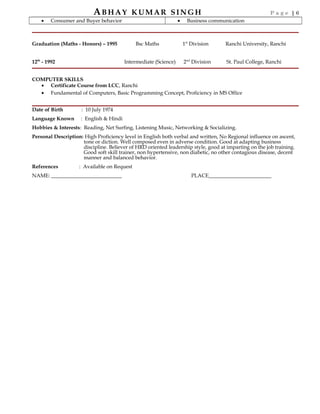 ABHAY KUMAR SINGH P a g e | 6
• Consumer and Buyer behavior • Business communication
Graduation (Maths - Honors) – 1995 Bsc Maths 1st
Division Ranchi University, Ranchi
12th
- 1992 Intermediate (Science) 2nd
Division St. Paul College, Ranchi
COMPUTER SKILLS
• Certificate Course from LCC, Ranchi
• Fundamental of Computers, Basic Programming Concept, Proficiency in MS Office
Date of Birth : 10 July 1974
Language Known : English & Hindi
Hobbies & Interests: Reading, Net Surfing, Listening Music, Networking & Socializing.
Personal Description: High Proficiency level in English both verbal and written, No Regional influence on ascent,
tone or diction. Well composed even in adverse condition. Good at adapting business
discipline. Believer of HRD oriented leadership style, good at imparting on the job training.
Good soft skill trainer, non hypertensive, non diabetic, no other contagious disease, decent
manner and balanced behavior.
References : Available on Request
NAME: ___________________________ PLACE________________________
 
