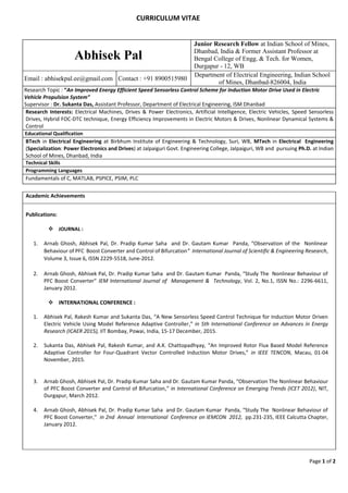 Page 1 of 2
CURRICULUM VITAE
Abhisek Pal
Junior Research Fellow at Indian School of Mines,
Dhanbad, India & Former Assistant Professor at
Bengal College of Engg. & Tech. for Women,
Durgapur - 12, WB
Email : abhisekpal.ee@gmail.com Contact : +91 8900515980
Department of Electrical Engineering, Indian School
of Mines, Dhanbad-826004, India
Research Topic : “An Improved Energy Efficient Speed Sensorless Control Scheme for Induction Motor Drive Used in Electric
Vehicle Propulsion System”
Supervisor : Dr. Sukanta Das, Assistant Professor, Department of Electrical Engineering, ISM Dhanbad
Research Interests: Electrical Machines, Drives & Power Electronics, Artificial Intelligence, Electric Vehicles, Speed Sensorless
Drives, Hybrid FOC-DTC technique, Energy Efficiency Improvements in Electric Motors & Drives, Nonlinear Dynamical Systems &
Control
Educational Qualification
BTech in Electrical Engineering at Birbhum Institute of Engineering & Technology, Suri, WB, MTech in Electrical Engineering
(Specialization: Power Electronics and Drives) at Jalpaiguri Govt. Engineering College, Jalpaiguri, WB and pursuing Ph.D. at Indian
School of Mines, Dhanbad, India
Technical Skills
Programming Languages
Fundamentals of C, MATLAB, PSPICE, PSIM, PLC
Academic Achievements
Publications:
 JOURNAL :
1. Arnab Ghosh, Abhisek Pal, Dr. Pradip Kumar Saha and Dr. Gautam Kumar Panda, “Observation of the Nonlinear
Behaviour of PFC Boost Converter and Control of Bifurcation” International Journal of Scientific & Engineering Research,
Volume 3, Issue 6, ISSN 2229-5518, June-2012.
2. Arnab Ghosh, Abhisek Pal, Dr. Pradip Kumar Saha and Dr. Gautam Kumar Panda, “Study The Nonlinear Behaviour of
PFC Boost Converter” IEM International Journal of Management & Technology, Vol. 2, No.1, ISSN No.: 2296-6611,
January 2012.
 INTERNATIONAL CONFERENCE :
1. Abhisek Pal, Rakesh Kumar and Sukanta Das, “A New Sensorless Speed Control Technique for Induction Motor Driven
Electric Vehicle Using Model Reference Adaptive Controller,” in 5th International Conference on Advances in Energy
Research (ICAER 2015), IIT Bombay, Powai, India, 15-17 December, 2015.
2. Sukanta Das, Abhisek Pal, Rakesh Kumar, and A.K. Chattopadhyay, “An Improved Rotor Flux Based Model Reference
Adaptive Controller for Four-Quadrant Vector Controlled Induction Motor Drives,” in IEEE TENCON, Macau, 01-04
November, 2015.
3. Arnab Ghosh, Abhisek Pal, Dr. Pradip Kumar Saha and Dr. Gautam Kumar Panda, “Observation The Nonlinear Behaviour
of PFC Boost Converter and Control of Bifurcation,” in International Conference on Emerging Trends (ICET 2012), NIT,
Durgapur, March 2012.
4. Arnab Ghosh, Abhisek Pal, Dr. Pradip Kumar Saha and Dr. Gautam Kumar Panda, “Study The Nonlinear Behaviour of
PFC Boost Converter,” in 2nd Annual International Conference on IEMCON 2012, pp.231-235, IEEE Calcutta Chapter,
January 2012.
 