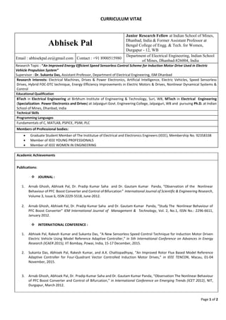 Page 1 of 2
CURRICULUM VITAE
Abhisek Pal
Junior Research Fellow at Indian School of Mines,
Dhanbad, India & Former Assistant Professor at
Bengal College of Engg. & Tech. for Women,
Durgapur - 12, WB
Email : abhisekpal.ee@gmail.com Contact : +91 8900515980
Department of Electrical Engineering, Indian School
of Mines, Dhanbad-826004, India
Research Topic : “An Improved Energy Efficient Speed Sensorless Control Scheme for Induction Motor Drive Used in Electric
Vehicle Propulsion System”
Supervisor : Dr. Sukanta Das, Assistant Professor, Department of Electrical Engineering, ISM Dhanbad
Research Interests: Electrical Machines, Drives & Power Electronics, Artificial Intelligence, Electric Vehicles, Speed Sensorless
Drives, Hybrid FOC-DTC technique, Energy Efficiency Improvements in Electric Motors & Drives, Nonlinear Dynamical Systems &
Control
Educational Qualification
BTech in Electrical Engineering at Birbhum Institute of Engineering & Technology, Suri, WB, MTech in Electrical Engineering
(Specialization: Power Electronics and Drives) at Jalpaiguri Govt. Engineering College, Jalpaiguri, WB and pursuing Ph.D. at Indian
School of Mines, Dhanbad, India
Technical Skills
Programming Languages
Fundamentals of C, MATLAB, PSPICE, PSIM, PLC
Members of Professional bodies:
 Graduate Student Member of The Institutue of Electrical and Electronics Engineers (IEEE), Membership No. 92358338
 Member of IEEE YOUNG PROFESSIONALS
 Member of IEEE WOMEN IN ENGINEERING
Academic Achievements
Publications:
 JOURNAL :
1. Arnab Ghosh, Abhisek Pal, Dr. Pradip Kumar Saha and Dr. Gautam Kumar Panda, “Observation of the Nonlinear
Behaviour of PFC Boost Converter and Control of Bifurcation” International Journal of Scientific & Engineering Research,
Volume 3, Issue 6, ISSN 2229-5518, June-2012.
2. Arnab Ghosh, Abhisek Pal, Dr. Pradip Kumar Saha and Dr. Gautam Kumar Panda, “Study The Nonlinear Behaviour of
PFC Boost Converter” IEM International Journal of Management & Technology, Vol. 2, No.1, ISSN No.: 2296-6611,
January 2012.
 INTERNATIONAL CONFERENCE :
1. Abhisek Pal, Rakesh Kumar and Sukanta Das, “A New Sensorless Speed Control Technique for Induction Motor Driven
Electric Vehicle Using Model Reference Adaptive Controller,” in 5th International Conference on Advances in Energy
Research (ICAER 2015), IIT Bombay, Powai, India, 15-17 December, 2015.
2. Sukanta Das, Abhisek Pal, Rakesh Kumar, and A.K. Chattopadhyay, “An Improved Rotor Flux Based Model Reference
Adaptive Controller for Four-Quadrant Vector Controlled Induction Motor Drives,” in IEEE TENCON, Macau, 01-04
November, 2015.
3. Arnab Ghosh, Abhisek Pal, Dr. Pradip Kumar Saha and Dr. Gautam Kumar Panda, “Observation The Nonlinear Behaviour
of PFC Boost Converter and Control of Bifurcation,” in International Conference on Emerging Trends (ICET 2012), NIT,
Durgapur, March 2012.
 