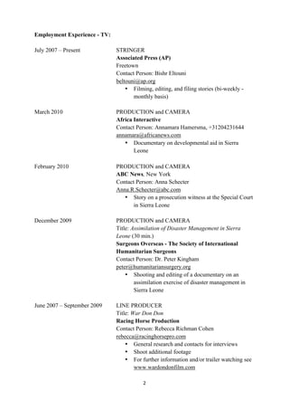 Employment Experience - TV:

July 2007 – Present           STRINGER
                              Associated Press (AP)
                              Freetown
                              Contact Person: Bishr Eltouni
                              beltouni@ap.org
                                  • Filming, editing, and filing stories (bi-weekly -
                                     monthly basis)

March 2010                    PRODUCTION and CAMERA
                              Africa Interactive
                              Contact Person: Annamara Hamersma, +31204231644
                              annamara@africanews.com
                                 • Documentary on developmental aid in Sierra
                                     Leone
	
  
February 2010                 PRODUCTION and CAMERA
                              ABC News, New York
                              Contact Person: Anna Schecter
                              Anna.R.Schecter@abc.com
                                 • Story on a prosecution witness at the Special Court
                                     in Sierra Leone

December 2009                 PRODUCTION and CAMERA
                              Title: Assimilation of Disaster Management in Sierra
                              Leone (30 min.)
                              Surgeons Overseas - The Society of International
                              Humanitarian Surgeons
                              Contact Person: Dr. Peter Kingham
                              peter@humanitariansurgery.org
                                  • Shooting and editing of a documentary on an
                                      assimilation exercise of disaster management in
                                      Sierra Leone

June 2007 – September 2009    LINE PRODUCER
                              Title: War Don Don
                              Racing Horse Production
                              Contact Person: Rebecca Richman Cohen
                              rebecca@racinghorsepro.com
                                  • General research and contacts for interviews
                                  • Shoot additional footage
                                  • For further information and/or trailer watching see
                                      www.wardondonfilm.com

                                         2	
  
	
  
 