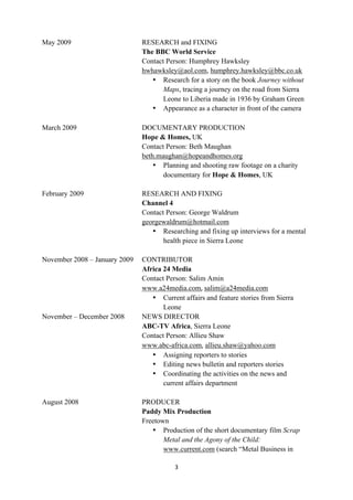 May 2009                       RESEARCH and FIXING
                               The BBC World Service
                               Contact Person: Humphrey Hawksley
                               hwhawksley@aol.com, humphrey.hawksley@bbc.co.uk
                                  • Research for a story on the book Journey without
                                      Maps, tracing a journey on the road from Sierra
                                      Leone to Liberia made in 1936 by Graham Green
                                  • Appearance as a character in front of the camera
	
  
March 2009                     DOCUMENTARY PRODUCTION
                               Hope & Homes, UK
                               Contact Person: Beth Maughan
                               beth.maughan@hopeandhomes.org
                                   • Planning and shooting raw footage on a charity
                                      documentary for Hope & Homes, UK

February 2009                  RESEARCH AND FIXING
                               Channel 4
                               Contact Person: George Waldrum
                               georgewaldrum@hotmail.com
                                  • Researching and fixing up interviews for a mental
                                      health piece in Sierra Leone

November 2008 – January 2009   CONTRIBUTOR
                               Africa 24 Media
                               Contact Person: Salim Amin
                               www.a24media.com,	
  salim@a24media.com
                                  • Current affairs and feature stories from Sierra
                                      Leone
November – December 2008       NEWS DIRECTOR
                               ABC-TV Africa, Sierra Leone
                               Contact Person: Allieu Shaw
                               www.abc-africa.com, allieu.shaw@yahoo.com
                                  • Assigning reporters to stories
                                  • Editing news bulletin and reporters stories
                                  • Coordinating the activities on the news and
                                      current affairs department

August 2008                    PRODUCER
                               Paddy Mix Production
                               Freetown
                                  • Production of the short documentary film Scrap
                                      Metal and the Agony of the Child:	
  
                                      www.current.com (search “Metal Business in

                                          3	
  
	
  
 