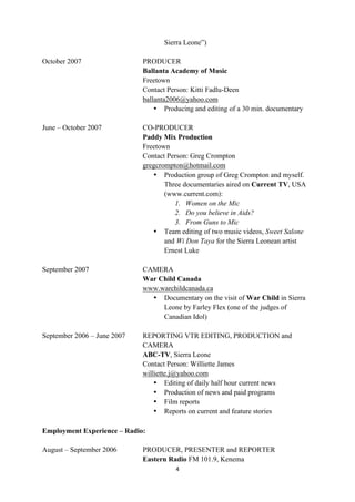 Sierra Leone”)

October 2007                    PRODUCER
                                Ballanta Academy of Music
                                Freetown
                                Contact Person: Kitti Fadlu-Deen
                                ballanta2006@yahoo.com
                                    • Producing and editing of a 30 min. documentary

June – October 2007             CO-PRODUCER
                                Paddy Mix Production
                                Freetown
                                Contact Person: Greg Crompton
                                gregcrompton@hotmail.com
                                   • Production group of Greg Crompton and myself.
                                       Three documentaries aired on Current TV, USA
                                       (www.current.com):
                                          1. Women on the Mic
                                          2. Do you believe in Aids?
                                          3. From Guns to Mic
                                   • Team editing of two music videos, Sweet Salone
                                       and Wi Don Taya for the Sierra Leonean artist
                                       Ernest Luke

September 2007                  CAMERA
                                War Child Canada
                                www.warchildcanada.ca
                                  • Documentary on the visit of War Child in Sierra
                                     Leone by Farley Flex (one of the judges of
                                     Canadian Idol)

September 2006 – June 2007      REPORTING VTR EDITING, PRODUCTION and
                                CAMERA
                                ABC-TV, Sierra Leone
                                Contact Person: Williette James
                                williette.j@yahoo.com
                                    • Editing of daily half hour current news
                                    • Production of news and paid programs
                                    • Film reports
                                    • Reports on current and feature stories
	
  
Employment Experience – Radio:	
  

August – September 2006         PRODUCER, PRESENTER and REPORTER
                                Eastern Radio FM 101.9, Kenema
                                          4	
  
	
  
 