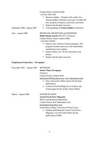 Contact Person: Ibrahim Sillah
                               +232 (0) 7664 3289
                                  • Business Update – Program with a daily, five
                                      minutes update of business news plus a weekly 60
                                      min. program of analysis, interviews, and news
                                  • Report with the daily newscast
September 2006 - August 2007      • Corresponding for Eastern Radio in Freetown

June – August 2006             PRODUCER, PRESENTER and REPORTER
                               Radio Mount Aureol, FM 107.3, Freetown
                               Contact Person: James Tamba Lebbie
                               +232 (0)33 363967
                                  • Money Line: a 60 min. business program. The
                                      program includes interviews with stakeholders
                                      and business news updates
                                  • Islam in Daily Life: 30 min. discussion with
                                      Imams
                                  • Report with the daily newscast

Employment Experience – Newspaper:

November 2007 – August 2008    REPORTER
                               Salone Times Newspaper
                               Freetown
                               Contact Person: Andrew Kaili
                               salonetimes2006@yahoo.com, www.salonetimes.com
                                   • News and current affairs reports for the daily
                                       publications
                                   • Content of the FrontPage news, Culture, and
                                       Feature page for the weekly Junior Edition

March – August 2008            EDITOR-IN-CHIEF
                               Aureol Torch News Magazine
                               Mass Communication Department
                               Contact Person: Prof. Bernadette Cole
                               bernadettecole@yahoo.com	
  
                               Fourah Bay College, University of Sierra Leone
                                  • Students publishing the Aureol Torch News
                                      Magazine. I was the Chief Editor for the
                                      publication of 2008.




                                          5	
  
	
  
 