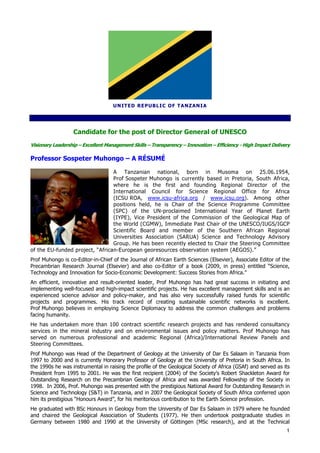 U N IT ED RE P U B LI C OF T A NZ AN I A




                  Candidate for the post of Director General of UNESCO
Visionary Leadership – Excellent Management Skills – Transparency – Innovation – Efficiency - High Impact Delivery

Professor Sospeter Muhongo – A RÉSUMÉ

                                 A Tanzanian national, born in Musoma on 25.06.1954,
                                 Prof Sospeter Muhongo is currently based in Pretoria, South Africa,
                                 where he is the first and founding Regional Director of the
                                 International Council for Science Regional Office for Africa
                                 (ICSU ROA, www.icsu-africa.org / www.icsu.org). Among other
                                 positions held, he is Chair of the Science Programme Committee
                                 (SPC) of the UN-proclaimed International Year of Planet Earth
                                 (IYPE), Vice President of the Commission of the Geological Map of
                                 the World (CGMW), Immediate Past Chair of the UNESCO/IUGS/IGCP
                                 Scientific Board and member of the Southern African Regional
                                 Universities Association (SARUA) Science and Technology Advisory
                                 Group. He has been recently elected to Chair the Steering Committee
of the EU-funded project, “African-European georesources observation system (AEGOS).”
Prof Muhongo is co-Editor-in-Chief of the Journal of African Earth Sciences (Elsevier), Associate Editor of the
Precambrian Research Journal (Elsevier) and also co-Editor of a book (2009, in press) entitled “Science,
Technology and Innovation for Socio-Economic Development: Success Stories from Africa.”
An efficient, innovative and result-oriented leader, Prof Muhongo has had great success in initiating and
implementing well-focused and high-impact scientific projects. He has excellent management skills and is an
experienced science advisor and policy-maker, and has also very successfully raised funds for scientific
projects and programmes. His track record of creating sustainable scientific networks is excellent.
Prof Muhongo believes in employing Science Diplomacy to address the common challenges and problems
facing humanity.
He has undertaken more than 100 contract scientific research projects and has rendered consultancy
services in the mineral industry and on environmental issues and policy matters. Prof Muhongo has
served on numerous professional and academic Regional (Africa)/International Review Panels and
Steering Committees.
Prof Muhongo was Head of the Department of Geology at the University of Dar Es Salaam in Tanzania from
1997 to 2000 and is currently Honorary Professor of Geology at the University of Pretoria in South Africa. In
the 1990s he was instrumental in raising the profile of the Geological Society of Africa (GSAf) and served as its
President from 1995 to 2001. He was the first recipient (2004) of the Society’s Robert Shackleton Award for
Outstanding Research on the Precambrian Geology of Africa and was awarded Fellowship of the Society in
1998. In 2006, Prof. Muhongo was presented with the prestigious National Award for Outstanding Research in
Science and Technology (S&T) in Tanzania, and in 2007 the Geological Society of South Africa conferred upon
him its prestigious “Honours Award”, for his meritorious contribution to the Earth Science profession.
He graduated with BSc Honours in Geology from the University of Dar Es Salaam in 1979 where he founded
and chaired the Geological Association of Students (1977). He then undertook postgraduate studies in
Germany between 1980 and 1990 at the University of Göttingen (MSc research), and at the Technical
                                                                                                                1
 
