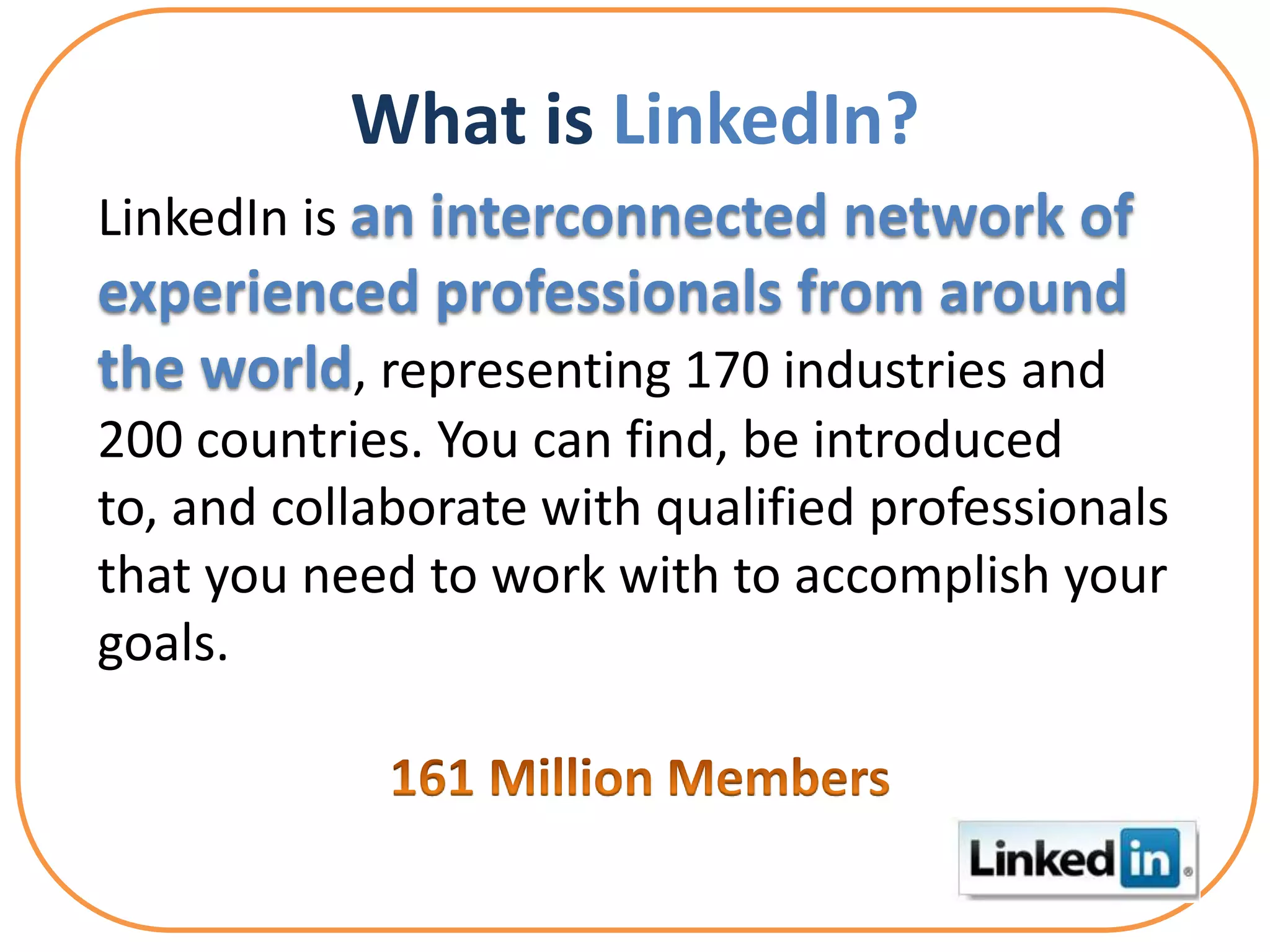 What is LinkedIn?
LinkedIn is an interconnected network of
experienced professionals from around
the world, representing 170 industries and
200 countries. You can find, be introduced
to, and collaborate with qualified professionals
that you need to work with to accomplish your
goals.
 