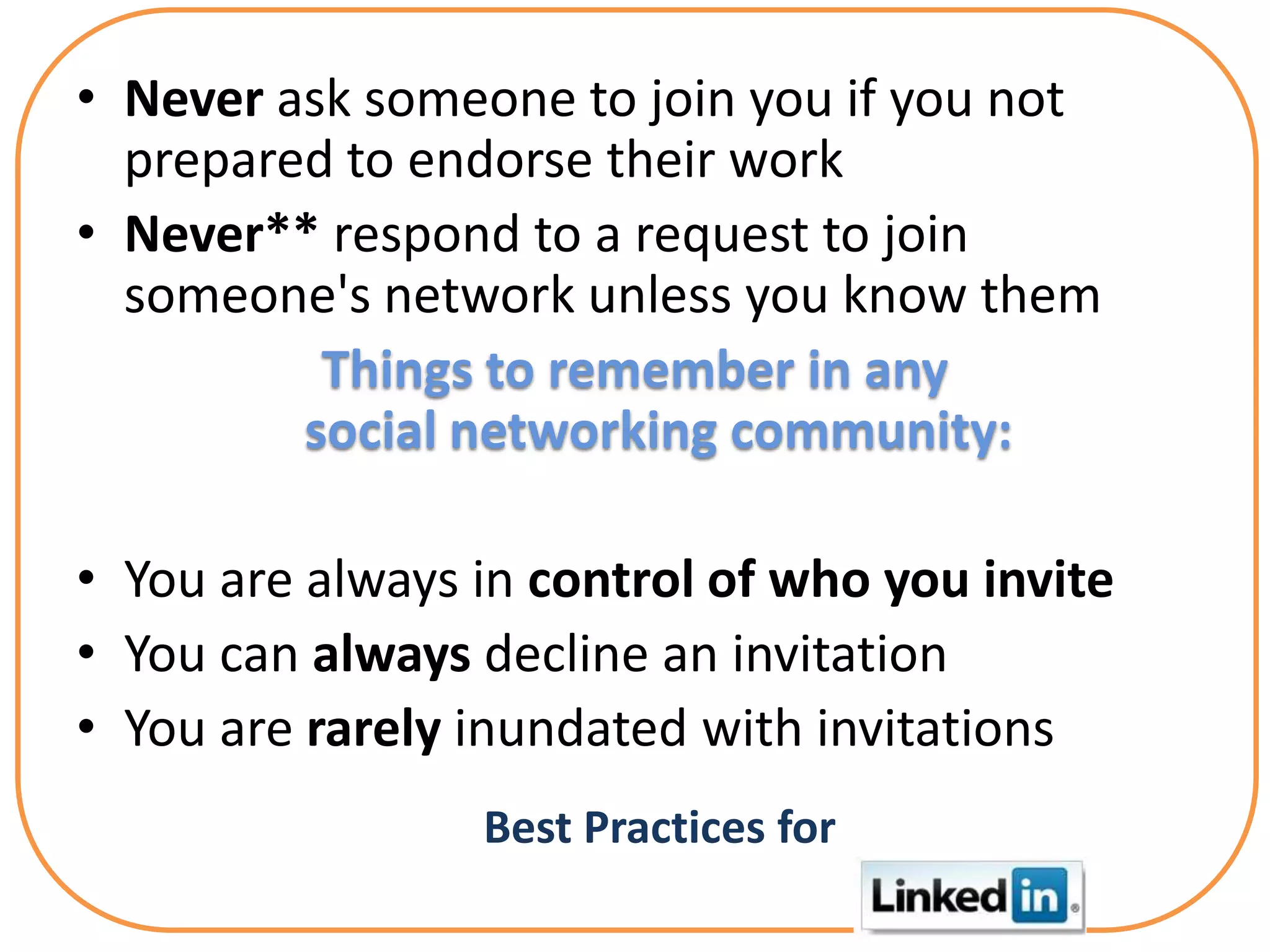 • Never ask someone to join you if you not
  prepared to endorse their work
• Never** respond to a request to join
  someone's network unless you know them
          Things to remember in any
         social networking community:

• You are always in control of who you invite
• You can always decline an invitation
• You are rarely inundated with invitations
                 Best Practices for
 