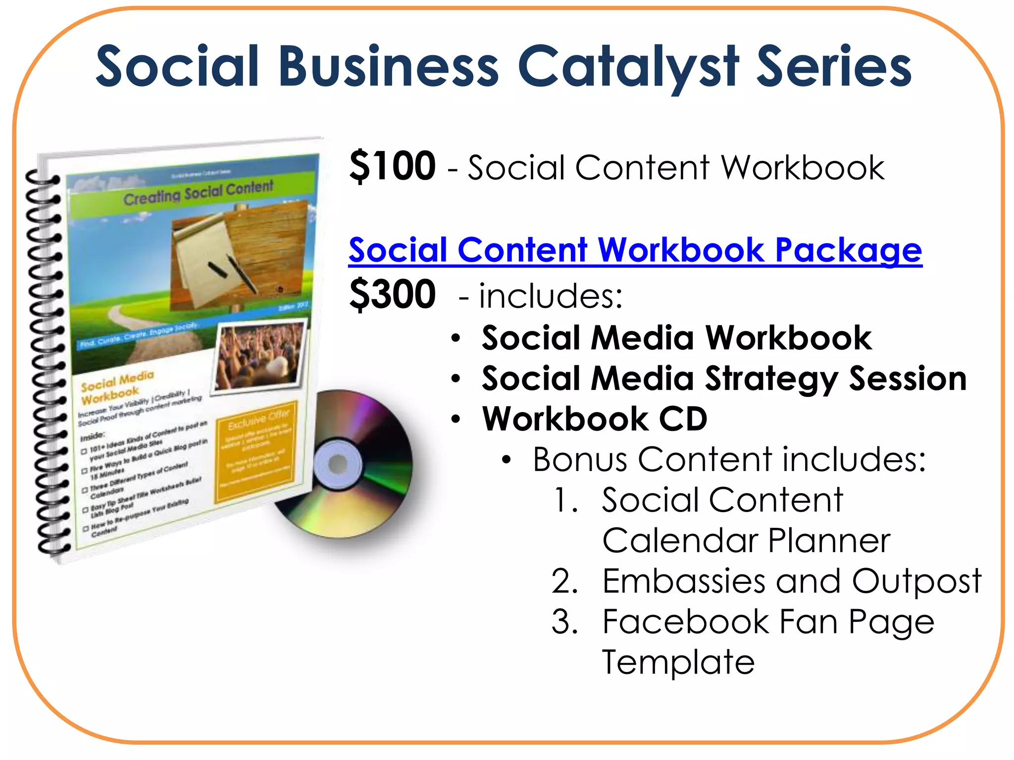 Social Business Catalyst Series
         $100 - Social Content Workbook

         Social Content Workbook Package
         $300 - includes:
               • Social Media Workbook
               • Social Media Strategy Session
               • Workbook CD
                  • Bonus Content includes:
                     1. Social Content
                        Calendar Planner
                     2. Embassies and Outpost
                     3. Facebook Fan Page
                        Template
 
