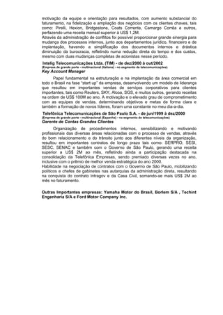 motivação da equipe e orientação para resultados, com aumento substancial do
faturamento, na fidelização e ampliação dos negócios com os clientes chaves, tais
como: Pirelli, Hexion, Bridgestone, Coats Corrente, Camargo Corrêa e outros,
perfazendo uma receita mensal superior à US$ 1,2M.
Através da administração de conflitos foi possível proporcionar grande sinergia para
mudança dos processos internos, junto aos departamentos jurídico, financeiro e de
implantação, havendo a simplificação dos documentos internos e drástica
diminuição da burocracia, refletindo numa redução direta do tempo e dos custos,
mesmo com duas mudanças completas de acionistas nesse período.
Intelig Telecomunicações Ltda. (TIM) - de dez/2000 à out/2002
(Empresa de grande porte - multinacional (Italiana) - no segmento de telecomunicações)
Key Account Manager
Papel fundamental na estruturação e na implantação da área comercial em
todo o Brasil na fase “start up” da empresa, desenvolvendo um modelo de liderança
que resultou em importantes vendas de serviços corporativos para clientes
importantes, tais como Reuters, SKY, Alcoa, SGS, e muitos outros, gerando receitas
na ordem de US$ 100M ao ano. A motivação e o elevado grau de comprometimento
com as equipes de vendas, determinando objetivos e metas de forma clara e
também a formação de novos líderes, foram uma constante no meu dia-a-dia.
Telefônica Telecomunicações de São Paulo S.A. - de jun/1999 à dez/2000
(Empresa de grande porte - multinacional (Espanha) - no segmento de telecomunicações)
Gerente de Contas Grandes Clientes
Organização de procedimentos internos, sensibilizando e motivando
profissionais das diversas áreas relacionadas com o processo de vendas, através
do bom relacionamento e do trânsito junto aos diferentes níveis da organização,
resultou em importantes contratos de longo prazo tais como: SERPRO, SESI,
SESC, SENAC e também com o Governo de São Paulo, gerando uma receita
superior a US$ 2M ao mês, refletindo ainda a participação destacada na
consolidação da Telefônica Empresas, sendo premiado diversas vezes no ano,
inclusive com o prêmio de melhor venda estratégica do ano 2000.
Habilidade na negociação de contratos com o Governo de São Paulo, mobilizando
políticos e chefes de gabinetes nas autarquias da administração direta, resultando
na conquista do contrato Intragov e da Casa Civil, somando-se mais US$ 2M ao
mês no faturamento.
Outras Importantes empresas: Yamaha Motor do Brasil, Borlem S/A , Techint
Engenharia S/A e Ford Motor Company Inc.
 