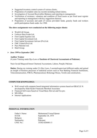  Suggested inventory control system of various clients;
     Preparation of complete sales tax records including refund claims;
     Investigation of Account Receivables Balances and reporting to management;
     Verification of existence, valuation and condition of fixed assets as per fixed asset register
      and reporting to management with key suggestions thereon;
     Preparation of accounts and audit of various provident funds, gratuity funds and workers
      profit participation funds under Act 1968.

 The above assignments were conducted on the following major clients:

       World Call Group.
       Unilever Best Foods Ltd.
       First Capital Equities Ltd.
       First Capital Investment Ltd.
       First Capital Investment Advisor (Pvt) Ltd.
       FMC United (Pvt) Ltd.
       Pace Pakistan Ltd.
       Shafi Group.

 June 1999 to September 2003

   Auditor Trainee
   (4 years Training under Bye-Laws of Institute of Chartered Accountants of Pakistan).

   Nasir Javaid Maqsood Imran Chartered Accountants, Lahore, Punjab, Pakistan

   Duties: During my training under CA Bye Laws, I assisted/supervised different audits and gained
   an insight of business processes of industrial sectors such as Non Banking Financial Institutions,
   Telecommunication, FMCG, Pharmaceutical, Brokerage House, Textile and construction..



 COMPUTER KNOWLEDGE:

     Well versed with computer based integrated information systems based on ORACLE 9i
      developed by Sidat Hyder Financials Morshed Associates
     Financial Soft wares based on Visual Basic Dot net and Fox pro.
     MS Office
     Internet Applications




 PERSONAL INFORMATION

        Father’s Name:               Muhammad Yousaf Qamar
        D.O.B:                       September 28, 1975
        Religion:                    Islam
        Nationality:                 Pakistani
        CNIC No.:                    35302-8204461-3



                                                                                         Page 4 of 5
 