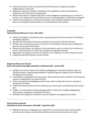 ● Création de feuilles de calcul à l'aide de Microsoft Excel pour les rapports quotidiens,
hebdomadaires et mensuels.
● Rapidement appris de nouvelles compétences et les appliquer aux tâches quotidiennes,
améliorant ainsi l'efficacité et la productivité.
● Effectuer des tâches en préparant des plans et des stratégies de marketing pour nos clients et,
surtout, en les réalisant via la publicité de base et le marketing digital sur Facebook et Instagram.
● Création des messages de la marque de l'entreprise, des matériaux collatéraux, événements
clients, les stratégies promotionnelles et la commercialisation des produits.
Comptable
Cabinet Meziou Radhouane, Tunis | Mars 2016 -
● Création de budgets et de prévisions pour le groupe de gestion afin de respecter les échéances
comptables régulières.
● Recueillir des informations financières, préparer des documents et fermer des livres.
● Maintenir des connaissances à jour sur les permis, les certificats et les documents obligatoires
pour les services gouvernementaux.
● Préparer des documents, des rapports et des présentations pour les cadres et les membres du
conseil d'administration en utilisant des compétences logicielles avancées.
● Rapprocher les comptes et examiner les données sur les dépenses, la valeur nette et les actifs.
● Préparation des états financiers annuels vérifiés.
Stagiaire professeur de français
École internationale Oakridge, Hyderabad | Septembre 2015 - Janvier 2016
● Collaborer et mettre en œuvre des initiatives pédagogiques innovantes novatrices axées sur
l'étudiant d'abord, l'apprentissage pratique et l'apprentissage par l'expérience pour favoriser
l'enseignement du français.
● Liste détaillée et organisée de ressources pour aider les élèves d'aller au-delà de l'environnement
scolaire et d'approfondir des sujets d'intérêt.
● Utiliser des approches pédagogiques diverses pour aider les élèves de toutes les capacités à
comprendre la matière.
● Création de listes de lecture avec des matériaux pour promouvoir la compréhension du français
écrit.
● Faciliter un environnement d'apprentissage positif en utilisant des stratégies pédagogiques
enthousiastes, énergiques et une gestion de classe.
● Utilisation d'une application Web pour suivre et enregistrer la progression des élèves.
Gérant de bar-restaurant
Hôtel Baie de Soleil, Hammamet | Mai 2009 - Septembre 2009
● Élaboration des plans stratégiques pour augmenter les revenus du bar grâce à des concepts
promotionnels novateurs, des boissons spéciales et des événements axés sur les clients.
 