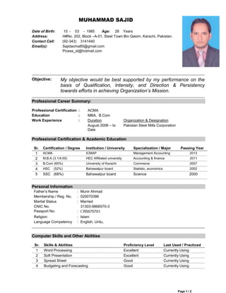 MUHAMMAD SAJID
Date of Birth:
Address:
Contact Cell:
Email(s):

Objective:

15 - 03 - 1985
Age: 28 Years
H#No. 202, Block –A-01, Steel Town Bin Qasim, Karachi, Pakistan.
(92-343) 3141440
Sajidacma85@gmail.com
Picess_st@hotmail.com

My objective would be best supported by my performance on the
basis of Qualification, Intensity, and Direction & Persistency
towards efforts in achieving Organization’s Mission.

Professional Career Summary:
Professional Certification :
Education
:
Work Experience
:

ACMA
MBA, B.Com
Duration
August 2006 – to
Date

Organization & Designation
Pakistan Steel Mills Corporation

Professional Certification & Academic Education
Sr.
1
2
3
4
5

Certification / Degree

Institution / University

Specialization / Major

ACMA

ICMAP

Management Accounting

2013

M.B.A (3.1/4.00)

HEC Affiliated university

Accounting & finance

2011

B.Com (65%)

University of Karachi

Commerce

2007

HSC

Bahawalpur board

Statistic, economics

2002

Bahawalpur board

Science

2000

(52%)

SSC (68%)

Passing Year

Personal Information
Father’s Name
Membership / Reg. No.
Marital Status
CNIC No.
Passport No:
Religion
Language Competency

: Munir Ahmad
: 020070386
: Married
31303-9866570-3
: CR5575701
: Islam
: English, Urdu,

Computer Skills and Other Abilities
Sr.
1
2
3
4

Skills & Abilities
Word Processing
Soft Presentation
Spread Sheet
Budgeting and Forecasting

Proficiency Level
Excellent
Excellent
Good
Good

Last Used / Practiced
Currently Using
Currently Using
Currently Using
Currently Using

Page 1 / 2

 