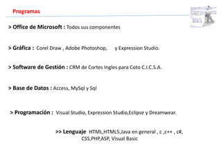 Programas
> Office de Microsoft : Todos sus componentes
> Base de Datos : Access, MySql y Sql
> Gráfica : Corel Draw , Adobe Photoshop, y Expression Studio.
> Software de Gestión : CRM de Cortes Ingles para Coto C.I.C.S.A.
> Programación : Visual Studio, Expression Studio,Eclipse y Dreamwear.
>> Lenguaje HTML,HTML5,Java en general , c ,c++ , c#,
CSS,PHP,ASP, Visual Basic
 