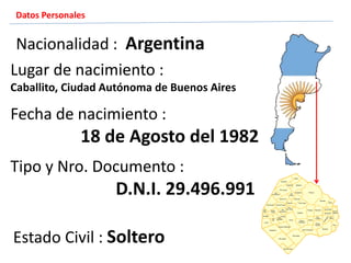 Estado Civil : Soltero
Fecha de nacimiento :
18 de Agosto del 1982
Nacionalidad : Argentina
Lugar de nacimiento :
Caballito, Ciudad Autónoma de Buenos Aires
Tipo y Nro. Documento :
D.N.I. 29.496.991
Datos Personales
 