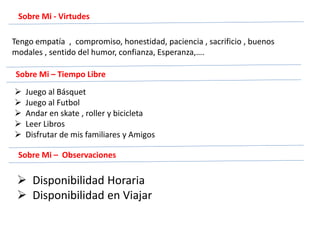 Sobre Mi - Virtudes
Tengo empatía , compromiso, honestidad, paciencia , sacrificio , buenos
modales , sentido del humor, confianza, Esperanza,….
Sobre Mi – Tiempo Libre
 Juego al Básquet
 Juego al Futbol
 Andar en skate , roller y bicicleta
 Leer Libros
 Disfrutar de mis familiares y Amigos
Sobre Mi – Observaciones
 Disponibilidad Horaria
 Disponibilidad en Viajar
 