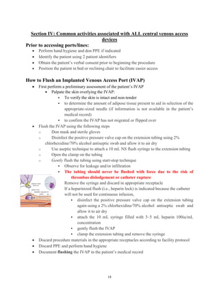 18
Section IV: Common activities associated with ALL central venous access
devices
Prior to accessing ports/lines:
 Perform hand hygiene and don PPE if indicated
 Identify the patient using 2 patient identifiers
 Obtain the patient’s verbal consent prior to beginning the procedure
 Position the patient in bed or reclining chair to facilitate easier access
How to Flush an Implanted Venous Access Port (IVAP)
 First perform a preliminary assessment of the patient’s IVAP
 Palpate the skin overlying the IVAP:
 To verify the skin is intact and non-tender
 to determine the amount of adipose tissue present to aid in selection of the
appropriate-sized needle (if information is not available in the patient’s
medical record)
 to confirm the IVAP has not migrated or flipped over
 Flush the IVAP using the following steps
o Don mask and sterile gloves
o Disinfect the positive pressure valve cap on the extension tubing using 2%
chlorhexidine/70% alcohol antiseptic swab and allow it to air dry
o Use aseptic technique to attach a 10 mL NS flush syringe to the extension tubing
o Open the clamp on the tubing
o Gently flush the tubing using start-stop technique
 Observe for leakage and/or infiltration
 The tubing should never be flushed with force due to the risk of
thrombus dislodgement or catheter rupture
o Remove the syringe and discard in appropriate receptacle
o If a heparinized flush (i.e., heparin lock) is indicated because the catheter
will not be used for continuous infusion,
 disinfect the positive pressure valve cap on the extension tubing
again using a 2% chlorhexidine/70% alcohol antiseptic swab and
allow it to air dry
 attach the 10 mL syringe filled with 3–5 mL heparin 100iu/mL
concentration
 gently flush the IVAP
 clamp the extension tubing and remove the syringe
 Discard procedure materials in the appropriate receptacles according to facility protocol
 Discard PPE and perform hand hygiene
 Document flushing the IVAP in the patient’s medical record
 