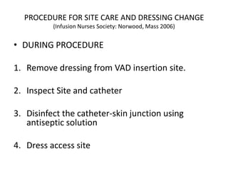 PROCEDURE FOR SITE CARE AND DRESSING CHANGE
(Infusion Nurses Society: Norwood, Mass 2006)
• DURING PROCEDURE
1. Remove dressing from VAD insertion site.
2. Inspect Site and catheter
3. Disinfect the catheter-skin junction using
antiseptic solution
4. Dress access site
 