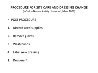 PROCEDURE FOR SITE CARE AND DRESSING CHANGE
(Infusion Nurses Society: Norwood, Mass 2006)
• POST PROCEDURE
1. Discard used supplies
2. Remove gloves
3. Wash hands
4. Label new dressing
1. Document
 