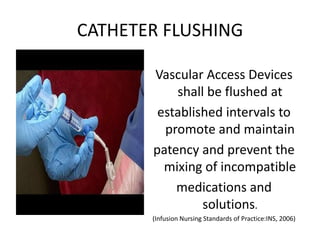 CATHETER FLUSHING
Vascular Access Devices
shall be flushed at
established intervals to
promote and maintain
patency and prevent the
mixing of incompatible
medications and
solutions.
(Infusion Nursing Standards of Practice:INS, 2006)
 