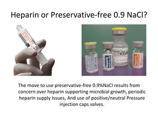 Heparin or Preservative-free 0.9 NaCl?
The move to use preservative-free 0.9%NaCl results from
concern over heparin supporting microbial growth, periodic
heparin supply Issues, And use of positive/neutral Pressure
injection caps valves.
 