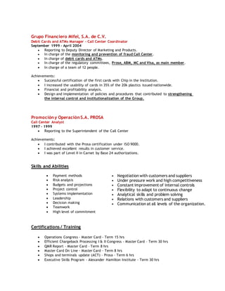 Grupo Financiero Mifel, S.A. de C.V.
Debit Cards and ATMs Manager - Call Center Coordinator
September 1999 – April 2004
 Reporting to Deputy Director of Marketing and Products.
 In charge of the monitoring and prevention of fraud Call Center.
 In charge of debit cards and ATMs.
 In charge of the regulatory committees, Prose, ABM, MC and Visa, as main member.
 In charge of a team of 12 people.
Achievements:
 Successful certification of the first cards with Chip in the Institution.
 I increased the usability of cards in 35% of the 20k plastics issued nationwide.
 Financial and profitability analysis.
 Design and implementation of policies and procedures that contributed to strengthening
the internal control and institutionalization of the Group.
Promoción y Operación S.A. PROSA
Call Center Analyst
1997 – 1999
 Reporting to the Superintendent of the Call Center
Achievements:
 I contributed with the Prosa certification under ISO 9000.
 I achieved excellent results in customer service.
 I was part of Level II in Carnet by Base 24 authorizations.
Skills and Abilities
 Payment methods
 Risk analysis
 Budgets and projections
 Project control
 Systems implementation
 Leadership
 Decision making
 Teamwork
 High level of commitment
• Negotiation with customers and suppliers
• Under pressure work and high competitiveness
• Constant improvement of internal controls
• Flexibility to adapt to continuous change
• Analytical skills and problem solving
• Relations with customers and suppliers
• Communication at all levels of the organization.
Certifications / Training
 Operations Congress - Master Card - Term 15 hrs
 Efficient Chargeback Processing I & II Congress - Master Card – Term 30 hrs
 QMR Report - Master Card – Term 8 hrs
 Master Card On Line - Master Card - Term 8 hrs
 Shops and terminals update (ACT) – Prosa - Term 6 hrs
 Executive Skills Program - Alexander Hamilton Institute - Term 30 hrs
 