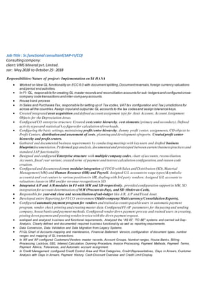 Job Title : Sr.functional consultant(SAP-FI/CO)
CConsulting company:
Cclient: VMSMineral pvt.Limited.
Year: May 2018 to October25th
2018
RResponsibilities:Nature of project : Implementation on S4 HANA
 Worked on New GL functionality on ECC 6.0 with documentsplitting,Documentreversals,foreign currency valuations
and period end activities.
 In FI- GL, responsible for creating GL master records and reconciliation accounts for sub -ledgers and configured cross-
company code transactions and inter-company accounts.
 House bank process
 In Sales and Purchases Tax, responsible for setting up of Tax codes, VAT tax configuration and Tax jurisdictions for
across all the countries.Assign inputand outputtax GL accounts to the tax codes and assign tolerance keys.
 Created integrated asset acquisition and defined account assignment type for Asset Account, Account Assignment
Objects for the Depreciation Areas.
 Configured CO enterprise structure. Created cost center hierarchy, cost elements (primary and secondary).Defined
activity typesand statistical key figuresfor calculation ofoverheads.
 Configuring the basic settings,maintaining profit center hierarchy, dummy profit center, assignments, CO-objects to
Profit Centers, distributionand assessment of costs, planning and development ofreports. Created profit center
hierarchy and profit centers.
 Gathered and documented businessrequirements by conducting meetings with key users and drafted business
blueprintdocumentation.Performed gap analysis,documented and prototyped between current business practicesand
standard SAP functionality
 Designed and configured Enterprise structure with multiple company codes, chart of accounts, reconciliation.
Accounts, fiscal year variant,created terms of payment and interest calculation configuration,and reason code
creation.
 Configured and documented cross modular integration of FI/CO with Sales and Distribution (SD),Material
Management (MM) and Human Resource (HR) and Payroll. Assigned G/L accounts to wage types (&symbolic
accounts) and cost centers to variouspositionsin HR, dealing with 3rd party vendors. Assigned G/L accounts to
valuation classesin MM and for revenue recognition in SD.
 Integrated A/P and A/R modules in FI with MM and SD respectively , provided configuration support in MM, SD
integration for account determination of MM (Procure-to-Pay), and SD (Order-to-Cash).
 Responsible for year-end close and reconciliationof sub-ledger like A/R, A/P and Fixed Asset.
 Developed entire Reporting for FI/CO environment (Multi-company/Multi currency/ConsolidationReports).
 Configured automatic payment program for vendors and trained accounts payable users in automatic payment
program, vendor check printing and creating master data.Configured FI-AP parameters for the paying and sending
company, house banksand payment methods. Configured vendor down payment process and trained users in creating,
posting down payment and posting vendorinvoice with the down payment request.
 eveloped and analyzed business and functional requirements. Analyzed the “AS IS”, ‘TO BE” systems and carried out Gap-
Analysis. Clearly defined and documented required business functionality as well as reporting requirements.
 Data Conversion, Data Validation and Data Migration from Legacy Systems.
 FI-GL Chart of Accounts mapping and maintenance, Financial Statement Version, configuration of document types, number
ranges and mapping of GL transactions.
 In AR and AP configured Customers/Vendors master records, Account Groups, Number ranges, House Banks, Billing
Processing, Lockbox, EBS, Interest Calculation, Dunning Procedure, Invoice Processing, Payment Methods, Payment Terms,
Payment Advice, Tolerances, and Automatic account assignment.
 In Credit Management configured Credit Control Area and Risk Categories, Credit Representatives, Days in Arrears, Customer
Analysis with Days in Arrears, Payment History, Cash Discount Overview and Credit Limit Display.
 