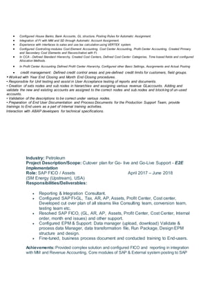  Configured House Banks, Bank Accounts, GL structure, Posting Rules for Automatic Assignment.
 Integration of FI with MM and SD through Automatic Account Assignment.
 Experience with interfaces to sales and use tax calculation using VERTEX system.
 Configured Controlling modules Cost Element Accounting, Cost Center Accounting, Profit Center Accounting, Created Primary
and Secondary Cost Elements and Reconciliation with FI.
 In CCA - Defined Standard Hierarchy, Created Cost Centers, Defined Cost Center Categories, Time based fields and configured
Allocation Methods.
 In Profit Center Accounting Defined Profit Center Hierarchy, Configured other Basic Settings, Assignments and Actual Posting
 credit management: Defined credit control areas and pre-defined credit limits for customers, field groups.
• Worked with Year End Closing and Month End Closing procedures.
• Responsible for Unit testing and assist in User Acceptance testing of reports and documents.
• Creation of sets nodes and sub nodes in hierarchies and assigning various revenue GLaccounts. Adding and
validate the new and existing accounts are assigned to the correct nodes and sub nodes and blocking of un-used
accounts.
• Validation of the descriptions to be correct under various nodes.
• Preparation of End User Documentation and Process Documents for the Production Support Team, provide
trainings to End users as a part of Internal training activities.
• Interaction with ABAP developers for technical specifications.
Industry: Petroleum
Project Description/Scope: Cutover plan for Go- live and Go-Live Support - E2E
Implementation
Role: SAP FICO / Assets April 2017 – June 2018
(SM Energy (Upstream), USA)
Responsibilities/Deliverables:
 Reporting & Integration Consultant.
 Configured SAP FI-GL, Tax, AR, AP, Assets, Profit Center, Cost center,
Developed cut over plan of all steams like Consulting team, conversion team,
testing team etc.
 Resolved SAP FICO, (GL, AR, AP, Assets, Profit Center, Cost Center, Internal
order, month end issues) and other support.
 Configured EPM & Support: Data manager (upload, download) Validate &
process data Manager, data transformation file, Run Package, Design EPM
structure and design.
 Fine-tuned, business process document and conducted training to End-users.
Achievements: Provided complex solution and configured FICO and reporting in integration
with MM and Revenue Accounting, Core modules of SAP & External system posting to SAP
 