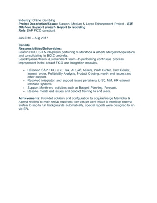 Industry: Online Gambling
Project Description/Scope: Support, Medium & Large Enhancement Project - E2E
Offshore Support project- Report to recording
Role: SAP FICO consutant
Jan 2016 – Aug 2017
Canada
Responsibilities/Deliverables:
Lead in FICO, SD & integration pertaining to Manitoba & Alberta Mergers/Acquisitions
and consolidating to BCLC umbrella.
Lead Implementation & sustainment team - to performing continuous process
improvement in the area of FICO and integration modules.
 Resolved SAP FICO, (GL, Tax, AR, AP, Assets, Profit Center, Cost Center,
Internal order, Profitability Analysis, Product Costing, month end issues) and
other support.
 Resolved integration and support issues pertaining to SD, MM, HR external
interface systems.
 Support Month-end activities such as Budget, Planning, Forecast,
 Resolve month end issues and conduct training to end users.
Achievements: Provided solution and configuration to acquire/merge Manitoba &
Alberta regions to main Group reporting, key design were made to interface external
system to sap to run backgrounds automatically, special reports were designed to run
via BW.
 