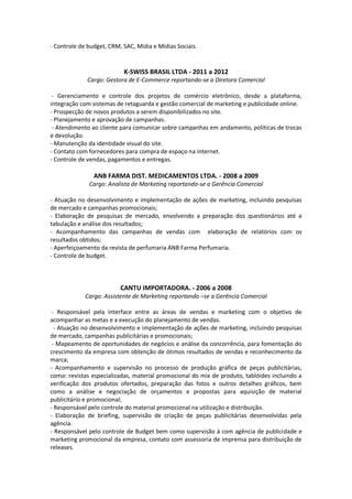 - Controle de budget, CRM, SAC, Mídia e Mídias Sociais.


                           K-SWISS BRASIL LTDA - 2011 a 2012
             Cargo: Gestora de E-Commerce reportando-se a Diretora Comercial

 - Gerenciamento e controle dos projetos de comércio eletrônico, desde a plataforma,
integração com sistemas de retaguarda e gestão comercial de marketing e publicidade online.
- Prospecção de novos produtos a serem disponibilizados no site.
- Planejamento e aprovação de campanhas.
 - Atendimento ao cliente para comunicar sobre campanhas em andamento, políticas de trocas
e devolução.
- Manutenção da identidade visual do site.
- Contato com fornecedores para compra de espaço na internet.
- Controle de vendas, pagamentos e entregas.

                ANB FARMA DIST. MEDICAMENTOS LTDA. - 2008 a 2009
              Cargo: Analista de Marketing reportando-se a Gerência Comercial

- Atuação no desenvolvimento e implementação de ações de marketing, incluindo pesquisas
de mercado e campanhas promocionais;
- Elaboração de pesquisas de mercado, envolvendo a preparação dos questionários até a
tabulação e análise dos resultados;
- Acompanhamento das campanhas de vendas com elaboração de relatórios com os
resultados obtidos;
- Aperfeiçoamento da revista de perfumaria ANB Farma Perfumaria.
- Controle de budget.



                          CANTU IMPORTADORA. - 2006 a 2008
             Cargo: Assistente de Marketing reportando –se a Gerência Comercial

 - Responsável pela interface entre as áreas de vendas e marketing com o objetivo de
acompanhar as metas e a execução do planejamento de vendas.
  - Atuação no desenvolvimento e implementação de ações de marketing, incluindo pesquisas
de mercado, campanhas publicitárias e promocionais;
 - Mapeamento de oportunidades de negócios e análise da concorrência, para fomentação do
crescimento da empresa com obtenção de ótimos resultados de vendas e reconhecimento da
marca;
- Acompanhamento e supervisão no processo de produção gráfica de peças publicitárias,
como: revistas especializadas, material promocional do mix de produto, tablóides incluindo a
verificação dos produtos ofertados, preparação das fotos e outros detalhes gráficos, bem
como a análise e negociação de orçamentos e propostas para aquisição de material
publicitário e promocional;
- Responsável pelo controle do material promocional na utilização e distribuição.
- Elaboração de briefing, supervisão de criação de peças publicitárias desenvolvidas pela
agência.
- Responsável pelo controle de Budget bem como supervisão à com agência de publicidade e
marketing promocional da empresa, contato com assessoria de imprensa para distribuição de
releases.
 
