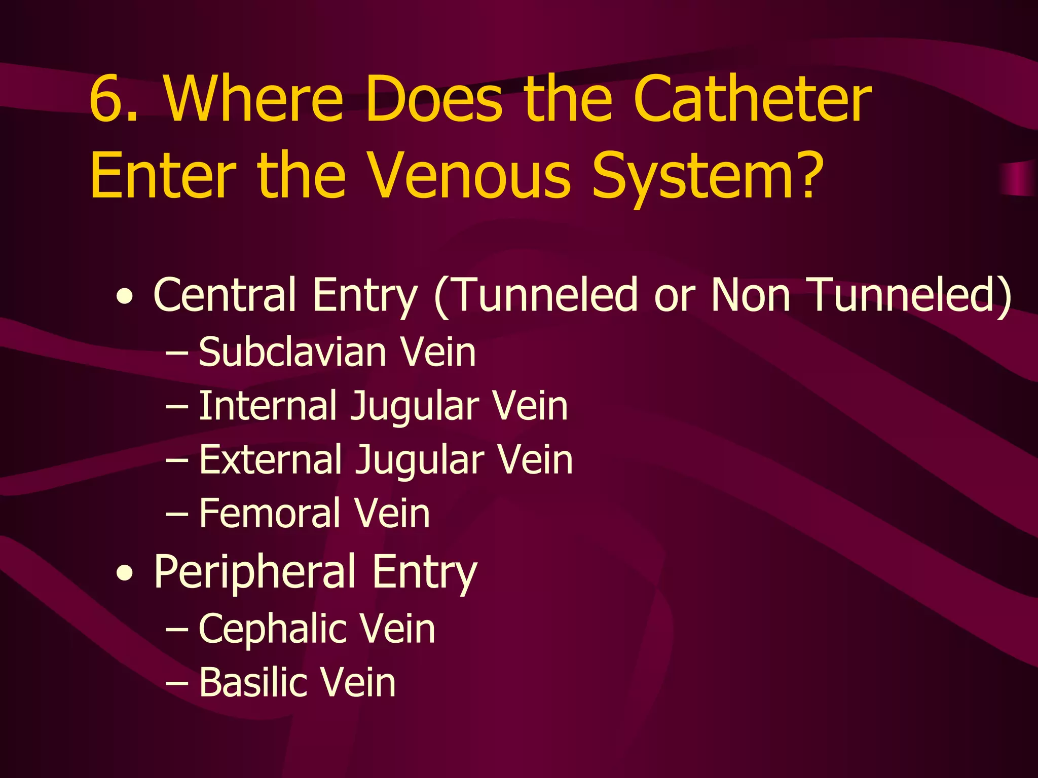 6.  Where Does the Catheter Enter the Venous System? Central Entry  Is it tunneled or non tunneled? Subclavian Vein Internal Jugular Vein External Jugular Vein Femoral Vein Peripheral Entry Cephalic Vein Basilic Vein 