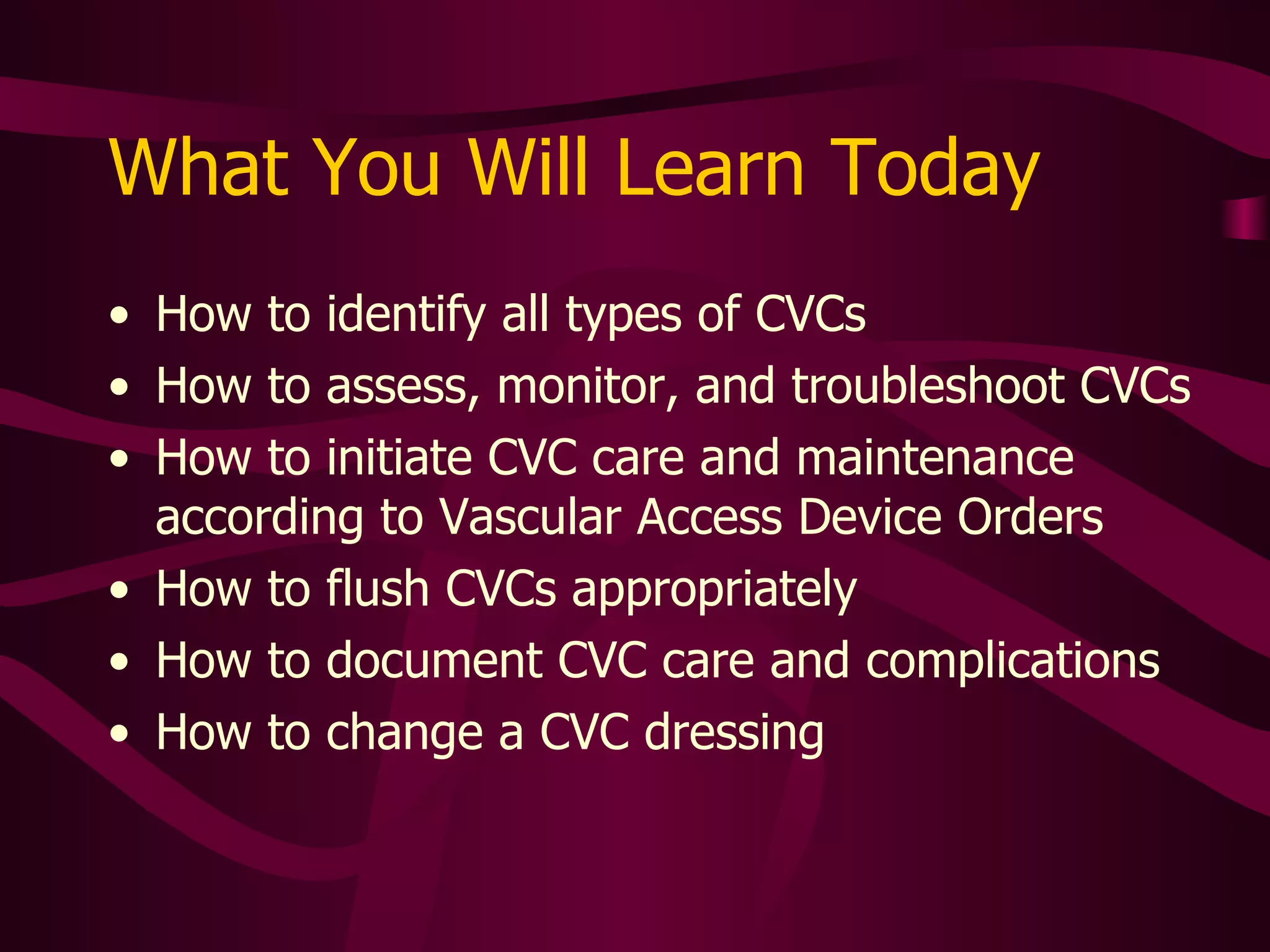What You Will Learn Today How to identify all types of CVCs How to assess, monitor, and troubleshoot CVCs How to initiate CVC care and maintenance according to Vascular Access Device Orders How to flush CVCs appropriately How to document CVC care and complications 