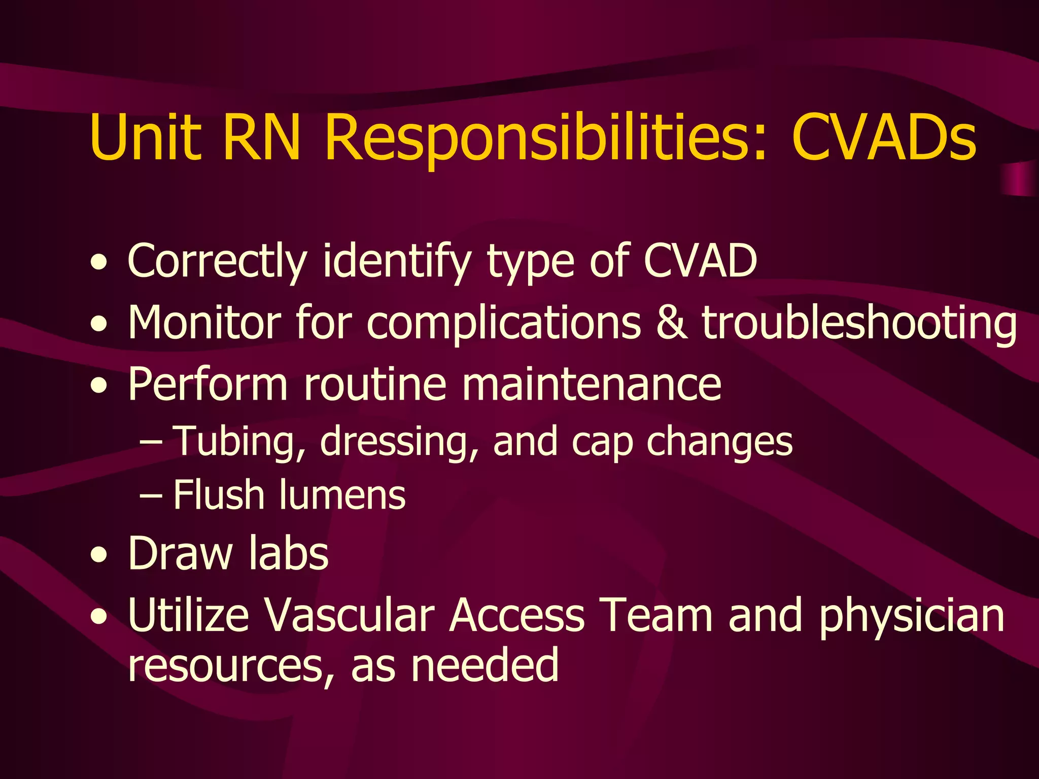 Unit RN Responsibilities: CVADs Correctly  identify type of CVAD Monitor for complications & troubleshooting Perform routine maintenance Tubing, dressing, and cap changes Flush lumens Draw labs Utilize specialty nurse and physician resources, as needed 