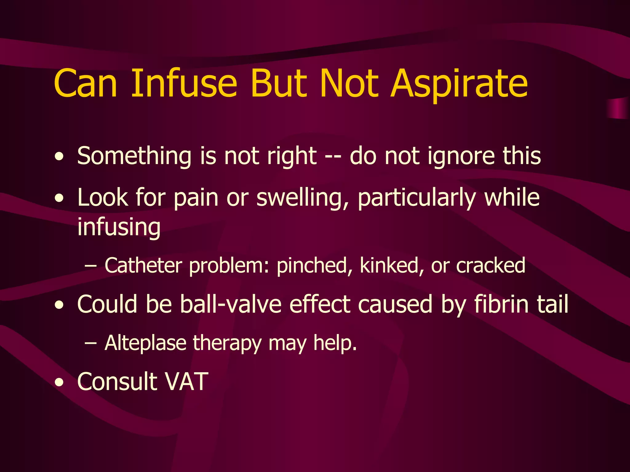 Can Aspirate But Not Infuse Reverse ball-valve effect Caused by partial obstruction in catheter or implanted port reservoir precipitate, fibrin, thrombus, or lipid Call specialty nurse for evaluation Possible need for thrombolytic therapy Possible need for line exchange or replacement 