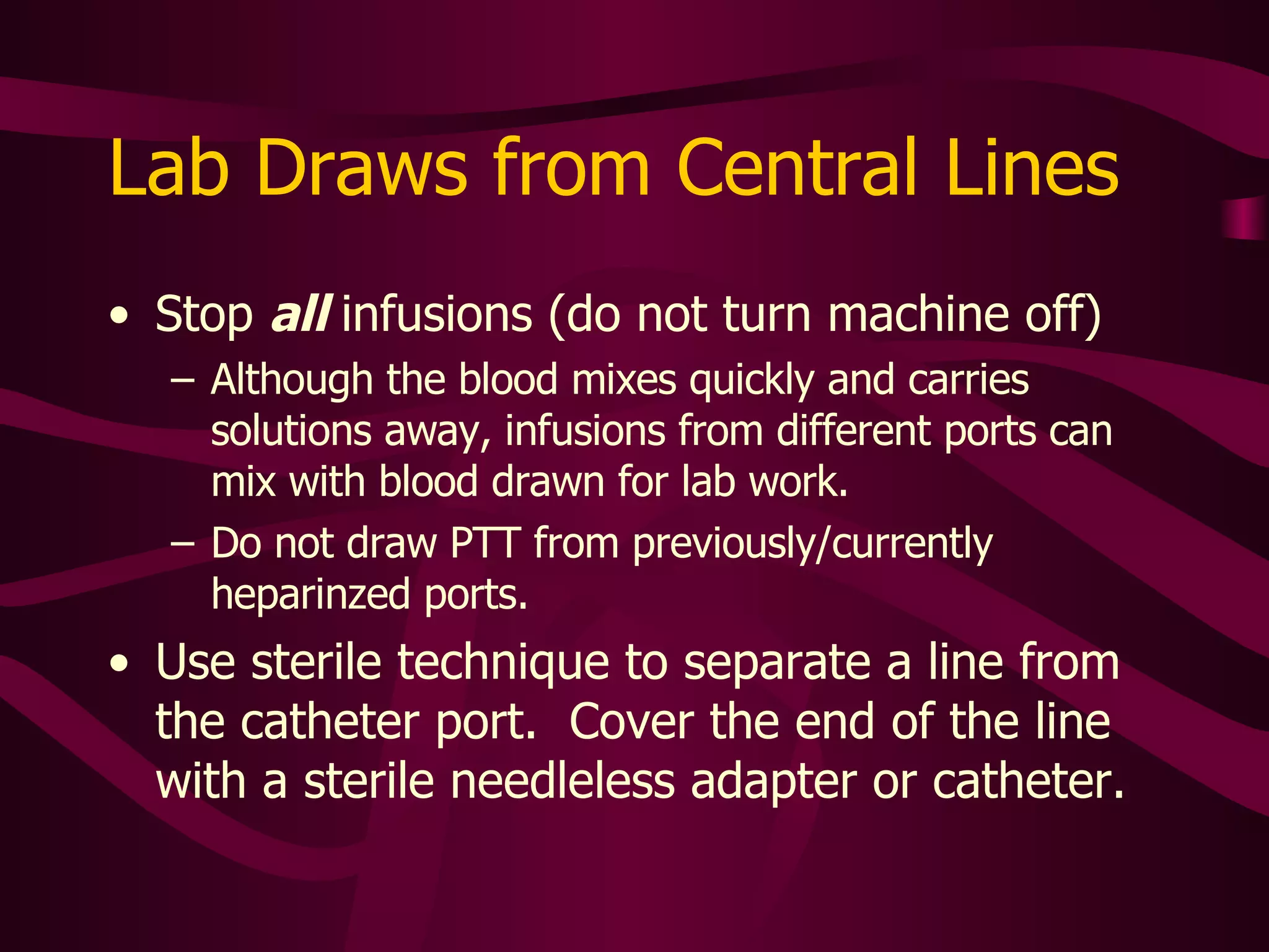 Lab Draws from Central Lines Use largest port First, flush with NS 10cc If TPN running through line, flush with more NS to eliminate all diluents that may cling to catheter wall Withdraw and discard 5-6 ml blood  (can use flush syringe) Use another syringe to draw sample 