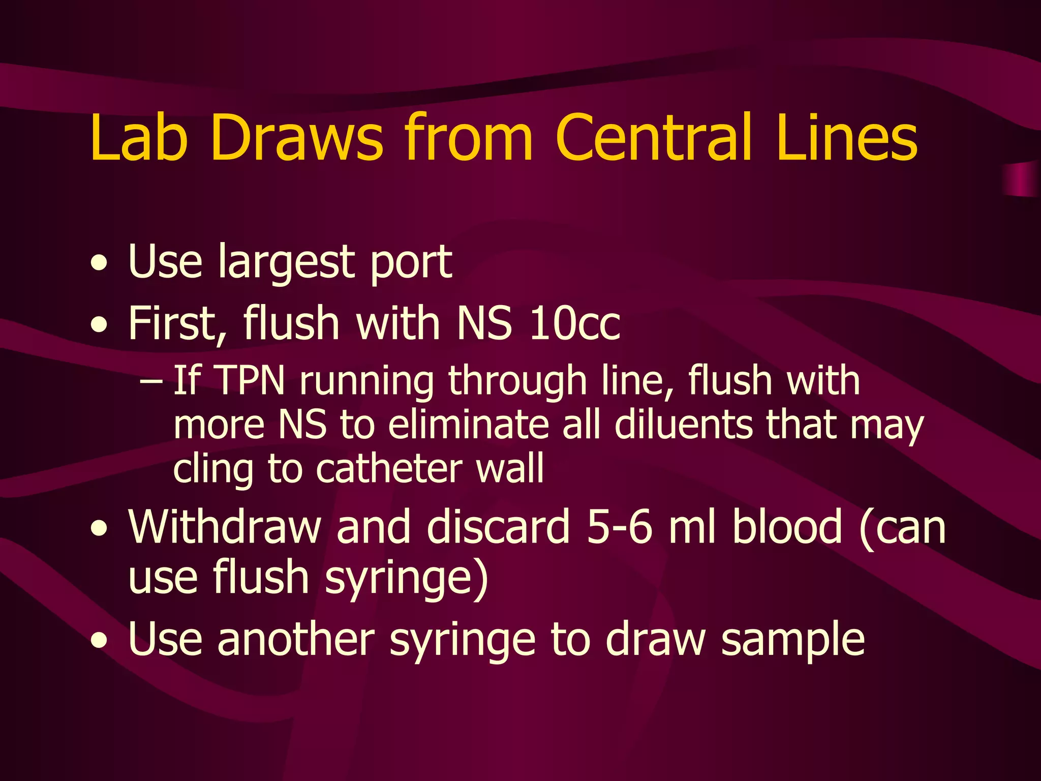 After All Blood Draws or Blood Infusions Clear the line of ALL blood  –  even if starting maintenance infusion Flush with 20-40 ml. NS PICC lines usually require NS 20-30 ml.  Restart fluid infusion, heparinze, or do positive pressure saline flush and clamp the line If the catheter has a cap, draw the blood and flush through the cap Change cap when blood accumulates and unable to clear with flushing, or every 24 hours – whichever occurs first 