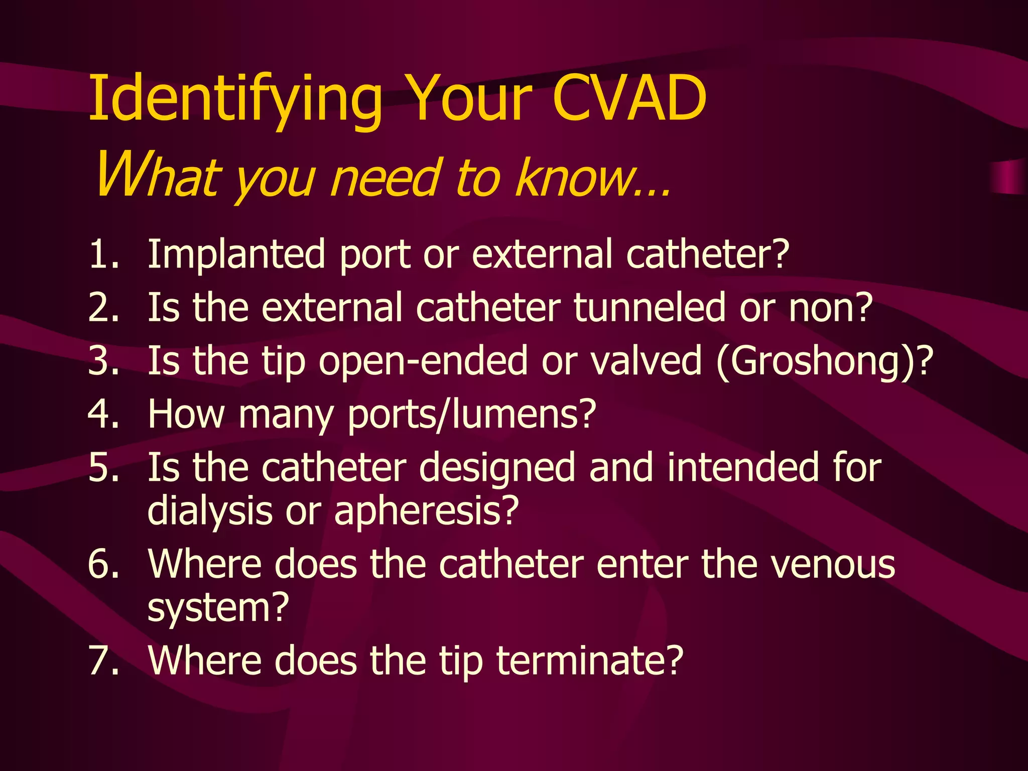 To ID the CVAD, Assess the Following: Implanted port or external catheter? Is the external catheter tunneled or not? Is the tip open-ended or valved (Groshong)? How many ports/lumens?  Is the catheter designed and intended for dialysis or apheresis? Where does the catheter enter the venous system? Where does the tip terminate? 