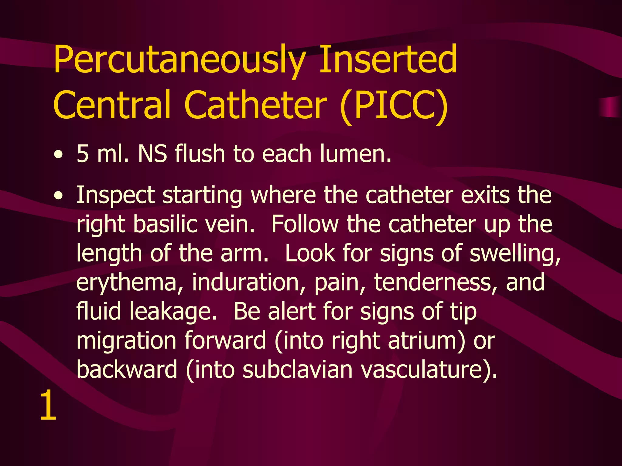 Implanted Vascular Access Device (Port-A-Cath) Flush per facility protocol. Inspect starting where the port lies in the right chest.  Follow the tract to the right internal jugular vein.  Look for signs of swelling, erythema, induration, pain, tenderness, and fluid leakage.  Be alert for signs of tip migration forward (into right atrium) or backward (into subclavian vasculature).   2 