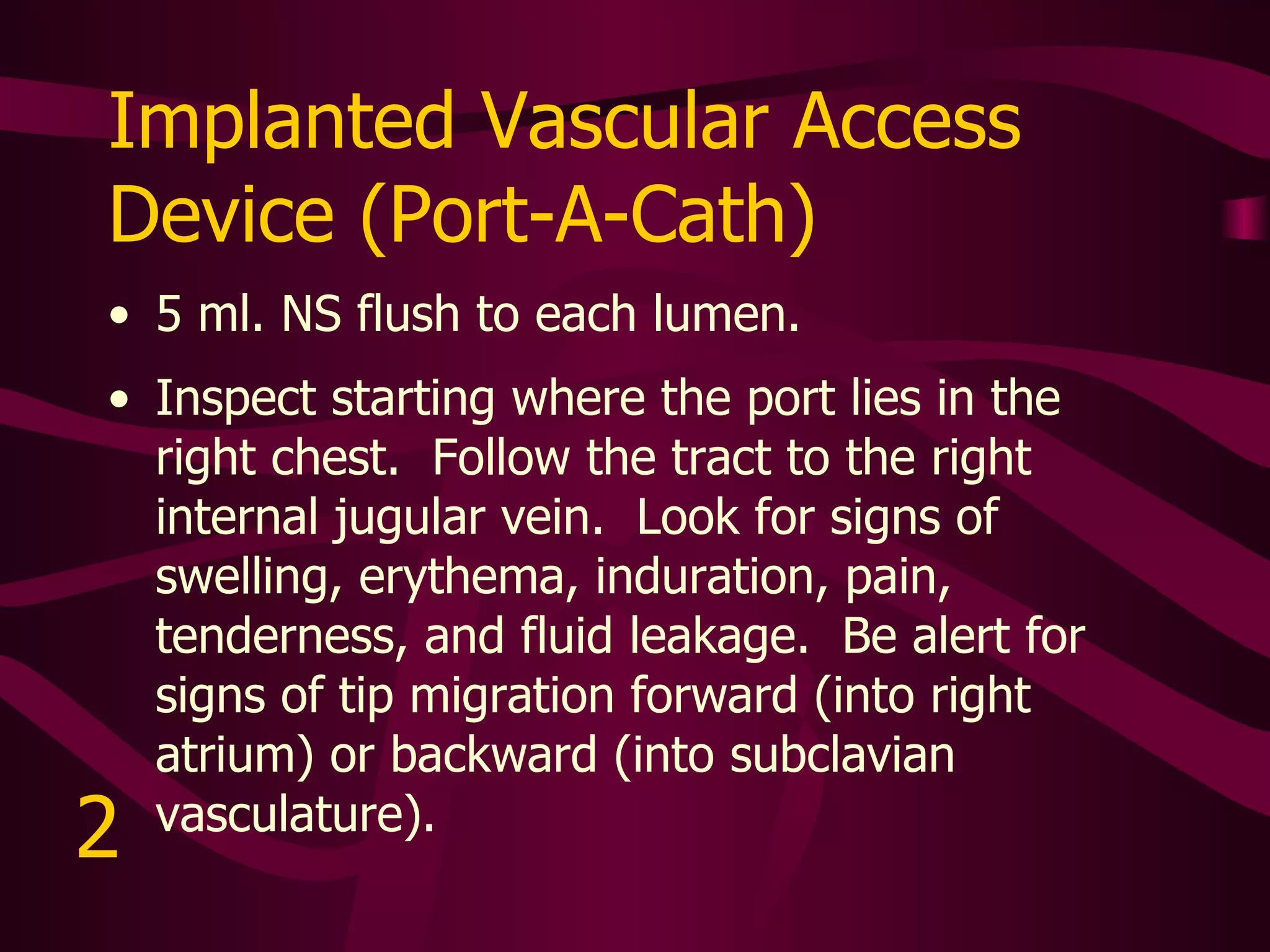 Subclavian Hickman Catheter Flush per facility protocol. The venous entry and skin insertion site are very close to one another.  Inspect around the skin entry site for signs of swelling, erythema, induration, pain, tenderness, and fluid leakage.   3 