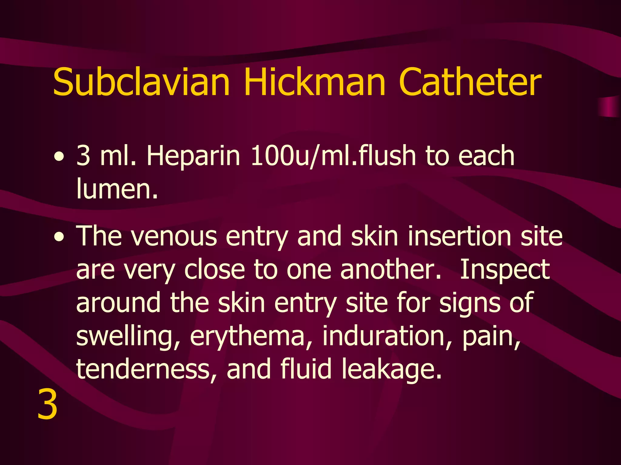 Tunneled Dialysis Catheter Permission to use catheter, heparin concentration, flush amount, and frequency to be prescribed by MD.  Heparin concentration usually 1,000u/ml. to 10,000u/ml.   Inspect starting at the skin exit site above the third rib.  Follow the tract to the subclavian vein.  Look for signs of swelling, erythema, induration, pain, tenderness, and fluid leakage.  Be alert for signs of tip migration forward (into right atrium) or backward (into subclavian vasculature).   4 