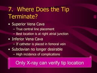 7.  Where Does the Tip Terminate?  Superior Vena Cava True central line placement Best location is at right atrial junction Inferior Vena Cava If catheter is placed in femoral vein Subclavian no longer desirable High incidence of complications 