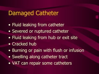 Ways to Prevent Damage Do not clamp catheter with hemostat Do not force flush if resistance is met Do not use needles Connect syringe directly to hub or use needless connectors Only use 10 ml. or larger syringes Be aware that pinch-off sign can result in catheter damage 