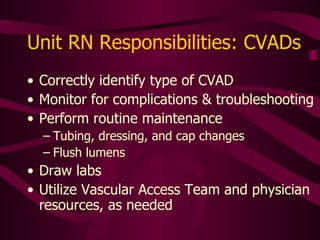 Unit RN Responsibilities: CVADs Correctly  identify type of CVAD Monitor for complications & troubleshooting Perform routine maintenance Tubing, dressing, and cap changes Flush lumens Draw labs Utilize specialty nurse and physician resources, as needed 