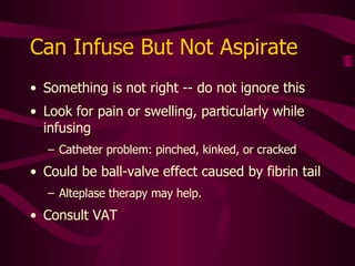Can Aspirate But Not Infuse Reverse ball-valve effect Caused by partial obstruction in catheter or implanted port reservoir precipitate, fibrin, thrombus, or lipid Call specialty nurse for evaluation Possible need for thrombolytic therapy Possible need for line exchange or replacement 
