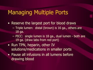 Lab Draws from Central Lines Stop  all  infusions (do not turn machine off) Although the blood mixes quickly and carries solutions away, infusions from different ports can mix with blood drawn for lab work Do not draw PTT from previously/currently heparinzed ports Use sterile technique to separate a line from the catheter port Cover the end of line with sterile needleless adapter or catheter 