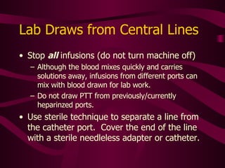 Lab Draws from Central Lines Use largest port First, flush with NS 10cc If TPN running through line, flush with more NS to eliminate all diluents that may cling to catheter wall Withdraw and discard 5-6 ml blood  (can use flush syringe) Use another syringe to draw sample 