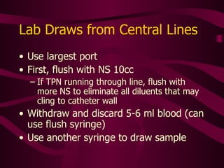 After All Blood Draws or Blood Infusions Clear the line of ALL blood  –  even if starting maintenance infusion Flush with 20-40 ml. NS PICC lines usually require NS 20-30 ml.  Restart fluid infusion, heparinze, or do positive pressure saline flush and clamp the line If the catheter has a cap, draw the blood and flush through the cap Change cap when blood accumulates and unable to clear with flushing, or every 24 hours – whichever occurs first 