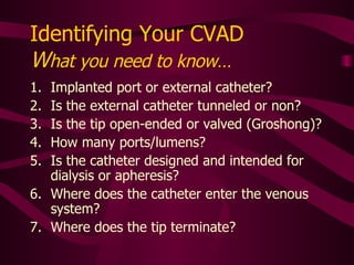 To ID the CVAD, Assess the Following: Implanted port or external catheter? Is the external catheter tunneled or not? Is the tip open-ended or valved (Groshong)? How many ports/lumens?  Is the catheter designed and intended for dialysis or apheresis? Where does the catheter enter the venous system? Where does the tip terminate? 