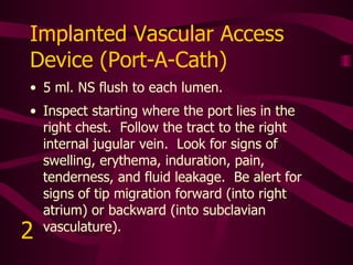 Subclavian Hickman Catheter Flush per facility protocol. The venous entry and skin insertion site are very close to one another.  Inspect around the skin entry site for signs of swelling, erythema, induration, pain, tenderness, and fluid leakage.   3 